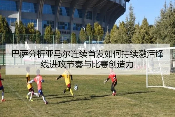 巴萨分析亚马尔连续首发如何持续激活锋线进攻节奏与比赛创造力