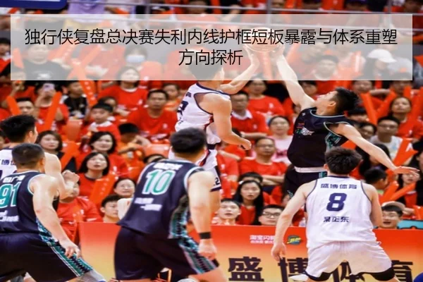 独行侠复盘总决赛失利内线护框短板暴露与体系重塑方向探析