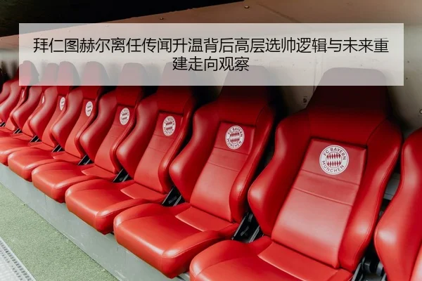 拜仁图赫尔离任传闻升温背后高层选帅逻辑与未来重建走向观察