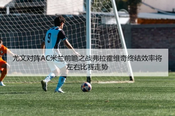 尤文对阵AC米兰前瞻之战弗拉霍维奇终结效率将左右比赛走势