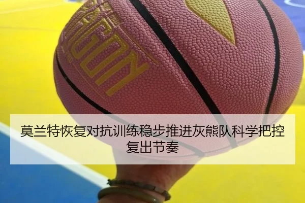 莫兰特恢复对抗训练稳步推进灰熊队科学把控复出节奏